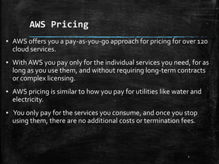 AWS Pricing
2
▪ AWS offers you a pay-as-you-go approach for pricing for over 120
cloud services.
▪ With AWS you pay only for the individual services you need, for as
long as you use them, and without requiring long-term contracts
or complex licensing.
▪ AWS pricing is similar to how you pay for utilities like water and
electricity.
▪ You only pay for the services you consume, and once you stop
using them, there are no additional costs or termination fees.
 