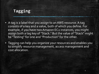 Tagging
6
▪ A tag is a label that you assign to an AWS resource.A tag
consists of a key and a value, both of which you define. For
example, if you have two Amazon EC2 instances, you might
assign both a tag key of "Stack." But the value of "Stack" might
be "Testing" for one and "Production" for the other.
▪ Tagging can help you organize your resources and enables you
to simplify resource management, access management and
cost allocation.
 