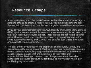 Resource Groups
8
▪ A resource group is a collection of resources that share one or more tags or
portions of tags.To create a resource group, you simply identify the tags
that contain the items that members of the group should have in common.
▪ If you or your administrator uses the AWS Identity and Access Management
(IAM) service to create multiple users in the same account, those users have
their own individual resource groups.These groups are not visible to other
users. However, each user can share a resource group with others in the
same account by sharing a URL, which lets another user create a resource
group with the same parameters.
▪ The tags themselves function like properties of a resource, so they are
shared across the entire account.That way, users in a department can draw
from a common vocabulary (tags) within the department or account to
create resource groups that are meaningful to their roles and
responsibilities. Having a common pool of tags also means that when
users share a resource group, they don't have to worry about missing or
conflicting tag information.
 