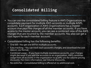 Consolidated Billing
9
▪ You can use the consolidated billing feature in AWS Organizations to
consolidate payment for multiple AWS accounts or multiple AISPL
accounts. Each organization in AWS Organizations has a master
account that pays the charges of all the member accounts. If you have
access to the master account, you can see a combined view of the AWS
charges that are incurred by the member accounts.You also can get a
cost report for each member account.
▪ Consolidated billing has the following benefits:
– One bill –You get one bill for multiple accounts.
– Easy tracking –You can track each account's charges, and download the cost
data in .csv format.
– Combined usage – If you have multiple standalone accounts, your charges
might decrease if you add the accounts to an organization. AWS combines
usage from all accounts in the organization to qualify you for volume pricing
discounts. For more information, seeVolume Discounts.
– No extra fee – Consolidated billing is offered at no additional cost.
 
