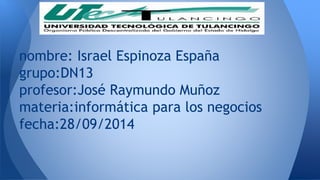 nombre: Israel Espinoza España 
grupo:DN13 
profesor:José Raymundo Muñoz 
materia:informática para los negocios 
fecha:28/09/2014 
 