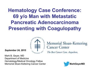 Hematology Case Conference:
69 y/o Man with Metastatic
Pancreatic Adenocarcinoma
Presenting with Coagulopathy
September 24, 2015
Mark B. Geyer, MD
Department of Medicine
Hematology/Medical Oncology Fellow
Memorial Sloan-Kettering Cancer Center MarkGeyerMD
 
