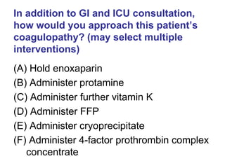 In addition to GI and ICU consultation,
how would you approach this patient’s
coagulopathy? (may select multiple
interventions)
(A) Hold enoxaparin
(B) Administer protamine
(C) Administer further vitamin K
(D) Administer FFP
(E) Administer cryoprecipitate
(F) Administer 4-factor prothrombin complex
concentrate
 
