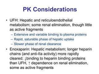 PK Considerations
• UFH: Hepatic and reticuloendothelial
metabolism; some renal elimination, though little
as active fragments
– Extensive and variable binding to plasma proteins
– Rapid, saturable phase of hepatic uptake
– Slower phase of renal clearance
• Enoxaparin: Hepatic metabolism; longer heparin
chains (and anti-IIa activity) more rapidly
cleared; ↓binding to heparin binding proteins
than UFH, ↑ dependence on renal elimination,
some as active fragments
 