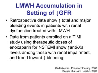 LMWH Accumulation in
Setting of ↓GFR
• Retrospective data show ↑ total and major
bleeding events in patients with renal
dysfunction treated with LMWH
• Data from patients enrolled on a TIMI
study using therapeutic doses of
enoxaparin for NSTEMI show ↑anti-Xa
levels among those with renal impairment,
and trend toward ↑ bleeding
Gerlach et al., Pharmacotherapy, 2000
Becker et al., Am Heart J., 2002
 
