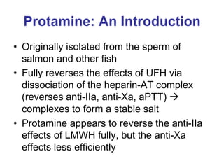 Protamine: An Introduction
• Originally isolated from the sperm of
salmon and other fish
• Fully reverses the effects of UFH via
dissociation of the heparin-AT complex
(reverses anti-IIa, anti-Xa, aPTT) 
complexes to form a stable salt
• Protamine appears to reverse the anti-IIa
effects of LMWH fully, but the anti-Xa
effects less efficiently
 