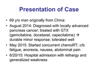 Presentation of Case
• 69 y/o man originally from China:
• August 2014: Diagnosed with locally advanced
pancreas cancer; treated with GTX
(gemcitabine, docetaxel, capecitabine) 
durable minor response; tolerated well
• May 2015: Started concurrent chemoRT; c/b
fatigue, anorexia, nausea, abdominal pain
• 6/20/15: Hospital admission with lethargy and
generalized weakness
 