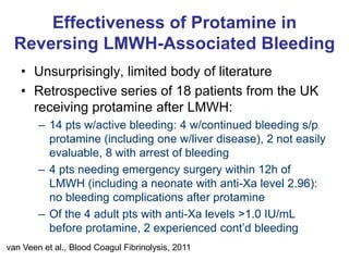 Effectiveness of Protamine in
Reversing LMWH-Associated Bleeding
• Unsurprisingly, limited body of literature
• Retrospective series of 18 patients from the UK
receiving protamine after LMWH:
– 14 pts w/active bleeding: 4 w/continued bleeding s/p
protamine (including one w/liver disease), 2 not easily
evaluable, 8 with arrest of bleeding
– 4 pts needing emergency surgery within 12h of
LMWH (including a neonate with anti-Xa level 2.96):
no bleeding complications after protamine
– Of the 4 adult pts with anti-Xa levels >1.0 IU/mL
before protamine, 2 experienced cont’d bleeding
van Veen et al., Blood Coagul Fibrinolysis, 2011
 