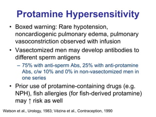 Protamine Hypersensitivity
• Boxed warning: Rare hypotension,
noncardiogenic pulmonary edema, pulmonary
vasoconstriction observed with infusion
• Vasectomized men may develop antibodies to
different sperm antigens
– 75% with anti-sperm Abs, 25% with anti-protamine
Abs, c/w 10% and 0% in non-vasectomized men in
one series
• Prior use of protamine-containing drugs (e.g.
NPH), fish allergies (for fish-derived protamine)
may ↑ risk as well
Watson et al., Urology, 1983; Vézina et al., Contraception, 1990
 