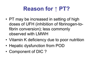 Reason for ↑ PT?
• PT may be increased in setting of high
doses of UFH (inhibition of fibrinogen-to-
fibrin conversion); less commonly
observed with LMWH
• Vitamin K deficiency due to poor nutrition
• Hepatic dysfunction from POD
• Component of DIC ?
 