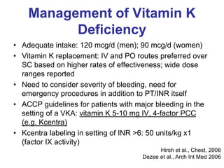 Management of Vitamin K
Deficiency
• Adequate intake: 120 mcg/d (men); 90 mcg/d (women)
• Vitamin K replacement: IV and PO routes preferred over
SC based on higher rates of effectiveness; wide dose
ranges reported
• Need to consider severity of bleeding, need for
emergency procedures in addition to PT/INR itself
• ACCP guidelines for patients with major bleeding in the
setting of a VKA: vitamin K 5-10 mg IV, 4-factor PCC
(e.g. Kcentra)
• Kcentra labeling in setting of INR >6: 50 units/kg x1
(factor IX activity)
Hirsh et al., Chest, 2008
Dezee et al., Arch Int Med 2006
 