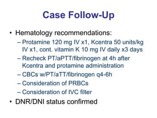 Case Follow-Up
• Hematology recommendations:
– Protamine 120 mg IV x1, Kcentra 50 units/kg
IV x1, cont. vitamin K 10 mg IV daily x3 days
– Recheck PT/aPTT/fibrinogen at 4h after
Kcentra and protamine administration
– CBCs w/PT/aTT/fibrinogen q4-6h
– Consideration of PRBCs
– Consideration of IVC filter
• DNR/DNI status confirmed
 