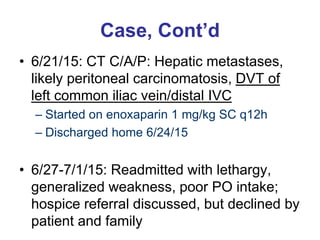 Case, Cont’d
• 6/21/15: CT C/A/P: Hepatic metastases,
likely peritoneal carcinomatosis, DVT of
left common iliac vein/distal IVC
– Started on enoxaparin 1 mg/kg SC q12h
– Discharged home 6/24/15
• 6/27-7/1/15: Readmitted with lethargy,
generalized weakness, poor PO intake;
hospice referral discussed, but declined by
patient and family
 