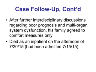 Case Follow-Up, Cont’d
• After further interdisciplinary discussions
regarding poor prognosis and multi-organ
system dysfunction, his family agreed to
comfort measures only
• Died as an inpatient on the afternoon of
7/20/15 (had been admitted 7/15/15)
 