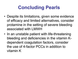 Concluding Pearls
• Despite its limitations, given some evidence
of efficacy and limited alternatives, consider
protamine in the setting of severe bleeding
associated with LMWH
• In an unstable patient with life-threatening
bleeding and deficiencies in the vitamin K-
dependent coagulation factors, consider
the use of 4-factor PCCs in addition to
vitamin K
 
