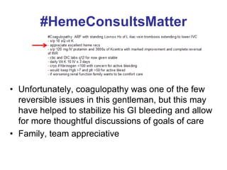 #HemeConsultsMatter
• Unfortunately, coagulopathy was one of the few
reversible issues in this gentleman, but this may
have helped to stabilize his GI bleeding and allow
for more thoughtful discussions of goals of care
• Family, team appreciative
 