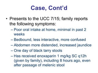 Case, Cont’d
• Presents to the UCC 7/15; family reports
the following symptoms:
– Poor oral intake at home, minimal in past 2
weeks
– Bedbound, less interactive, more confused
– Abdomen more distended, increased jaundice
– One day of black tarry stools
– Has received enoxaparin 1 mg/kg SC q12h
(given by family), including 8 hours ago, even
after passage of melenic stool
 