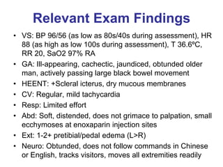 Relevant Exam Findings
• VS: BP 96/56 (as low as 80s/40s during assessment), HR
88 (as high as low 100s during assessment), T 36.6ºC,
RR 20, SaO2 97% RA
• GA: Ill-appearing, cachectic, jaundiced, obtunded older
man, actively passing large black bowel movement
• HEENT: +Scleral icterus, dry mucous membranes
• CV: Regular, mild tachycardia
• Resp: Limited effort
• Abd: Soft, distended, does not grimace to palpation, small
ecchymoses at enoxaparin injection sites
• Ext: 1-2+ pretibial/pedal edema (L>R)
• Neuro: Obtunded, does not follow commands in Chinese
or English, tracks visitors, moves all extremities readily
 