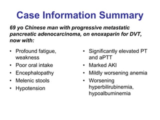 Case Information Summary
69 yo Chinese man with progressive metastatic
pancreatic adenocarcinoma, on enoxaparin for DVT,
now with:
• Profound fatigue,
weakness
• Poor oral intake
• Encephalopathy
• Melenic stools
• Hypotension
• Significantly elevated PT
and aPTT
• Marked AKI
• Mildly worsening anemia
• Worsening
hyperbilirubinemia,
hypoalbuminemia
 