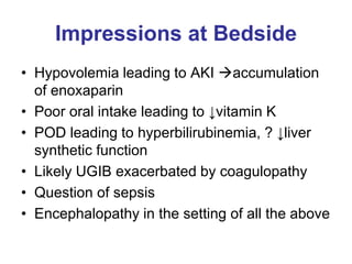Impressions at Bedside
• Hypovolemia leading to AKI accumulation
of enoxaparin
• Poor oral intake leading to ↓vitamin K
• POD leading to hyperbilirubinemia, ? ↓liver
synthetic function
• Likely UGIB exacerbated by coagulopathy
• Question of sepsis
• Encephalopathy in the setting of all the above
 