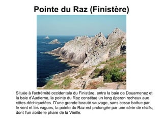 Pointe du Raz (Finistère) Située à l'extrémité occidentale du Finistère, entre la baie de Douarnenez et la baie d'Audierne, la pointe du Raz constitue un long éperon rocheux aux côtes déchiquetées. D'une grande beauté sauvage, sans cesse battue par le vent et les vagues, la pointe du Raz est prolongée par une série de récifs, dont l'un abrite le phare de la Vieille.   