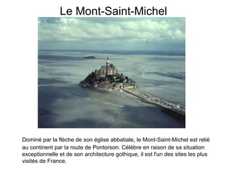 Le Mont-Saint-Michel Dominé par la flèche de son église abbatiale, le Mont-Saint-Michel est relié au continent par la route de Pontorson. Célèbre en raison de sa situation exceptionnelle et de son architecture gothique, il est l'un des sites les plus visités de France.   