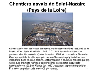 Chantiers navals de Saint-Nazaire (Pays de la Loire)   Saint-Nazaire doit son essor économique à l'ensablement de l'estuaire de la Loire, qui rendit nécessaire la création d'un avant-port de Nantes. Les premiers chantiers navals s'y établissent en 1861. Au cours de la Seconde Guerre mondiale, la ville, occupée par les Allemands qui y installent une importante base de sous-marins, est bombardée à plusieurs reprises par les Alliés. Les chantiers navals, d'où sont sortis les célèbres paquebots  Normandie  (en 1932) et  France  (en 1960), occupent la première place en France et emploient près de 4 000 personnes.   