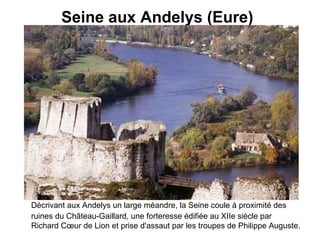Seine aux Andelys (Eure)   Décrivant aux Andelys un large méandre, la Seine coule à proximité des ruines du Château-Gaillard, une forteresse édifiée au XIIe siècle par Richard Cœur de Lion et prise d'assaut par les troupes de Philippe Auguste.   