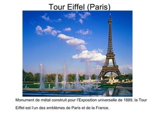 Tour Eiffel (Paris) Monument de métal construit pour l’Exposition universelle de 1889, la Tour Eiffel est l’un des emblèmes de Paris et de la France.   