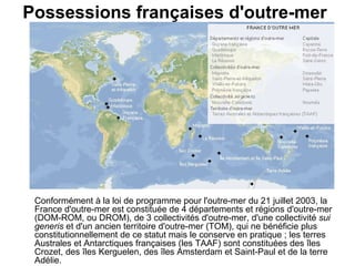 Possessions françaises d'outre-mer   Conformément à la loi de programme pour l'outre-mer du 21 juillet 2003, la France d'outre-mer est constituée de 4 départements et régions d'outre-mer (DOM-ROM, ou DROM), de 3 collectivités d'outre-mer, d'une collectivité  sui generis  et d'un ancien territoire d'outre-mer (TOM), qui ne bénéficie plus constitutionnellement de ce statut mais le conserve en pratique ; les terres Australes et Antarctiques françaises (les TAAF) sont constituées des îles Crozet, des îles Kerguelen, des îles Amsterdam et Saint-Paul et de la terre Adélie.   
