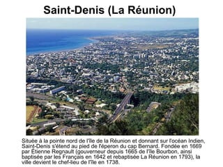 Saint-Denis (La Réunion)   Située à la pointe nord de l'île de la Réunion et donnant sur l'océan Indien, Saint-Denis s'étend au pied de l'éperon du cap Bernard. Fondée en 1669 par Étienne Regnault (gouverneur depuis 1665 de l'île Bourbon, ainsi baptisée par les Français en 1642 et rebaptisée La Réunion en 1793), la ville devient le chef-lieu de l'île en 1738.   