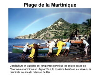 Plage de la Martinique L'agriculture et la pêche ont longtemps constitué les seules bases de l'économie martiniquaise. Aujourd'hui, le tourisme balnéaire est devenu la principale source de richesse de l'île.   