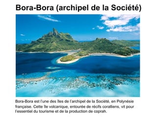 Bora-Bora (archipel de la Société) Bora-Bora est l’une des îles de l’archipel de la Société, en Polynésie française. Cette île volcanique, entourée de récifs coralliens, vit pour l’essentiel du tourisme et de la production de coprah.   