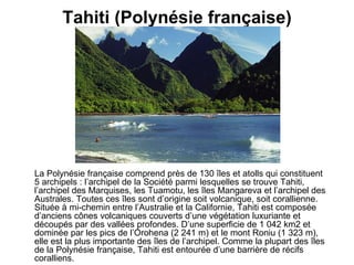 Tahiti (Polynésie française) La Polynésie française comprend près de 130 îles et atolls qui constituent 5 archipels : l’archipel de la Société parmi lesquelles se trouve Tahiti, l’archipel des Marquises, les Tuamotu, les îles Mangareva et l’archipel des Australes. Toutes ces îles sont d’origine soit volcanique, soit corallienne. Située à mi-chemin entre l’Australie et la Californie, Tahiti est composée d’anciens cônes volcaniques couverts d’une végétation luxuriante et découpés par des vallées profondes. D’une superficie de 1 042 km2 et dominée par les pics de l’Orohena (2 241 m) et le mont Roniu (1 323 m), elle est la plus importante des îles de l’archipel. Comme la plupart des îles de la Polynésie française, Tahiti est entourée d’une barrière de récifs coralliens.   