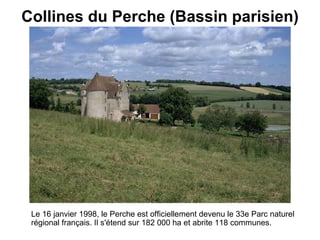 Collines du Perche (Bassin parisien)   Le 16 janvier 1998, le Perche est officiellement devenu le 33e Parc naturel régional français.  Il s'étend sur 182 000 ha et abrite 118 communes.  