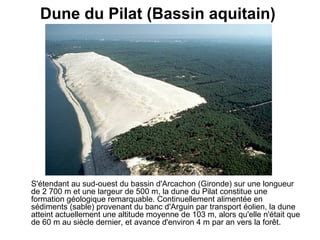 Dune du Pilat (Bassin aquitain)   S'étendant au sud-ouest du bassin d'Arcachon (Gironde) sur une longueur de 2 700 m et une largeur de 500 m, la dune du Pilat constitue une formation géologique remarquable. Continuellement alimentée en sédiments (sable) provenant du banc d'Arguin par transport éolien, la dune atteint actuellement une altitude moyenne de 103 m, alors qu'elle n'était que de 60 m au siècle dernier, et avance d'environ 4 m par an vers la forêt.   