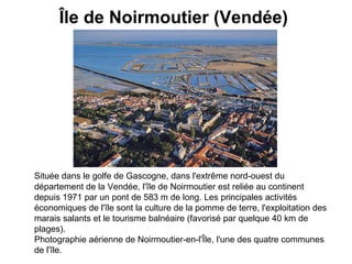 Île de Noirmoutier (Vendée)   Située dans le golfe de Gascogne, dans l'extrême nord-ouest du département de la Vendée, l'île de Noirmoutier est reliée au continent depuis 1971 par un pont de 583 m de long. Les principales activités économiques de l'île sont la culture de la pomme de terre, l'exploitation des marais salants et le tourisme balnéaire (favorisé par quelque 40 km de plages). Photographie aérienne de Noirmoutier-en-l'Île, l'une des quatre communes de l'île.   