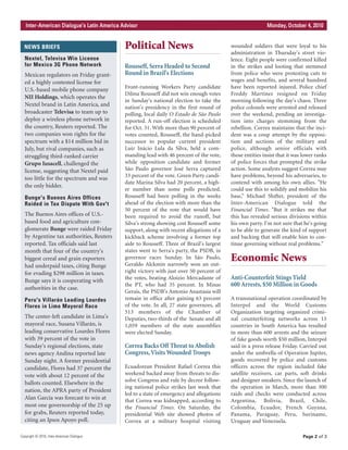 Political News
Rousseff, Serra Headed to Second
Round in Brazil's Elections
Front-running Workers Party candidate
Dilma Rousseff did not win enough votes
in Sunday's national election to take the
nation's presidency in the first round of
polling, local daily O Estado de São Paulo
reported. A run-off election is scheduled
for Oct. 31. With more than 90 percent of
votes counted, Rousseff, the hand-picked
successor to popular current president
Luiz Inácio Lula da Silva, held a com-
manding lead with 46 percent of the vote,
while opposition candidate and former
São Paulo governor José Serra captured
33 percent of the vote. Green Party candi-
date Marina Silva had 20 percent, a high-
er number than some polls predicted.
Rousseff had been polling in the weeks
ahead of the election with more than the
50 percent of the vote that would have
been required to avoid the runoff, but
Silva's strong showing cost Rousseff some
support, along with recent allegations of a
kickback scheme involving a former top
aide to Rousseff. Three of Brazil's largest
states went to Serra's party, the PSDB, in
governor races Sunday. In São Paulo,
Geraldo Alckmin narrowly won an out-
right victory with just over 50 percent of
the votes, beating Aloizio Mercadante of
the PT, who had 35 percent. In Minas
Gerais, the PSDB's Antonio Anastasia will
remain in office after gaining 63 percent
of the vote. In all, 27 state governors, all
513 members of the Chamber of
Deputies, two-thirds of the Senate and all
1,059 members of the state assemblies
were elected Sunday.
Correa Backs Off Threat to Abolish
Congress,Visits Wounded Troops
Ecuadorean President Rafael Correa this
weekend backed away from threats to dis-
solve Congress and rule by decree follow-
ing national police strikes last week that
led to a state of emergency and allegations
that Correa was kidnapped, according to
the Financial Times. On Saturday, the
presidential Web site showed photos of
Correa at a military hospital visiting
wounded soldiers that were loyal to his
administration in Thursday's street vio-
lence. Eight people were confirmed killed
in the strikes and looting that stemmed
from police who were protesting cuts to
wages and benefits, and several hundred
have been reported injured. Police chief
Freddy Martínez resigned on Friday
morning following the day's chaos. Three
police colonels were arrested and released
over the weekend, pending an investiga-
tion into charges stemming from the
rebellion. Correa maintains that the inci-
dent was a coup attempt by the opposi-
tion and sections of the military and
police, although senior officials with
those entities insist that it was lower ranks
of police forces that prompted the strike
action. Some analysts suggest Correa may
have problems, beyond his adversaries, to
contend with among his own allies. "He
could use this to solidify and mobilize his
base,” Michael Shifter, president of the
Inter-American Dialogue told the
Financial Times. "But it strikes me that
this has revealed serious divisions within
his own party. I'm not sure that he's going
to be able to generate the kind of support
and backing that will enable him to con-
tinue governing without real problems."
Economic News
Anti-Counterfeit Stings Yield
600 Arrests, $50 Million in Goods
A transnational operation coordinated by
Interpol and the World Customs
Organization targeting organized crimi-
nal counterfeiting networks across 13
countries in South America has resulted
in more than 600 arrests and the seizure
of fake goods worth $50 million, Interpol
said in a press release Friday. Carried out
under the umbrella of Operation Jupiter,
goods recovered by police and customs
officers across the region included fake
satellite receivers, car parts, soft drinks
and designer sneakers. Since the launch of
the operation in March, more than 300
raids and checks were conducted across
Argentina, Bolivia, Brazil, Chile,
Colombia, Ecuador, French Guyana,
Panama, Paraguay, Peru, Suriname,
Uruguay and Venezuela.
Page 2 of 3
NEWS BRIEFS
Copyright © 2010, Inter-American Dialogue
IInntteerr--AAmmeerriiccaann DDiiaalloogguuee’’ss LLaattiinn AAmmeerriiccaa AAddvviissoorr MMoonnddaayy,, OOccttoobbeerr 44,, 22001100
Nextel, Televisa Win License
for Mexico 3G Phone Network
Mexican regulators on Friday grant-
ed a highly contested license for
U.S.-based mobile phone company
NII Holdings, which operates the
Nextel brand in Latin America, and
broadcaster Televisa to team up to
deploy a wireless phone network in
the country, Reuters reported. The
two companies won rights for the
spectrum with a $14 million bid in
July, but rival companies, such as
struggling third-ranked carrier
Grupo Iusacell, challenged the
license, suggesting that Nextel paid
too little for the spectrum and was
the only bidder.
Bunge's Buenos Aires Offices
Raided in Tax Dispute With Gov't
The Buenos Aires offices of U.S.-
based food and agriculture con-
glomerate Bunge were raided Friday
by Argentine tax authorities, Reuters
reported. Tax officials said last
month that four of the country's
biggest cereal and grain exporters
had underpaid taxes, citing Bunge
for evading $298 million in taxes.
Bunge says it is cooperating with
authorities in the case.
Peru's Villarán Leading Lourdes
Flores in Lima Mayoral Race
The center-left candidate in Lima's
mayoral race, Susana Villarán, is
leading conservative Lourdes Flores
with 39 percent of the vote in
Sunday's regional elections, state
news agency Andina reported late
Sunday night. A former presidential
candidate, Flores had 37 percent the
vote with about 12 percent of the
ballots counted. Elsewhere in the
nation, the APRA party of President
Alan García was forecast to win at
most one governorship of the 25 up
for grabs, Reuters reported today,
citing an Ipsos Apoyo poll.
 