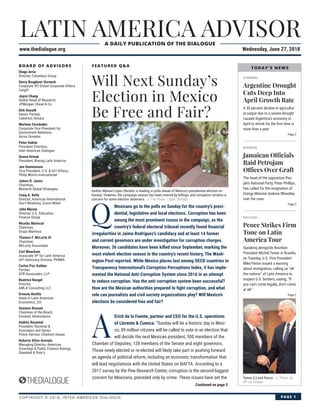 LATIN AMERICA ADVISOR
www.thedialogue.org Wednesday, June 27, 2018
A DAILY PUBLICATION OF THE DIALOGUE
COPYRIGHT © 2018, INTER-AMERICAN DIALOGUE PAGE 1
BOARD OF ADVISORS
Diego Arria
Director, Columbus Group
Devry Boughner Vorwerk
Corporate VP, Global Corporate Affairs
Cargill
Joyce Chang
Global Head of Research,
JPMorgan Chase & Co.
Dirk Donath
Senior Partner,
Catterton Aimara
Marlene Fernández
Corporate Vice President for
Government Relations,
Arcos Dorados
Peter Hakim
President Emeritus,
Inter-American Dialogue
Donna Hrinak
President, Boeing Latin America
Jon Huenemann
Vice President, U.S. & Int’l Affairs,
Philip Morris International
James R. Jones
Chairman,
Monarch Global Strategies
Craig A. Kelly
Director, Americas International
Gov’t Relations, Exxon Mobil
John Maisto
Director, U.S. Education
Finance Group
Nicolás Mariscal
Chairman,
Grupo Marhnos
Thomas F. McLarty III
Chairman,
McLarty Associates
Carl Meacham
Associate VP for Latin America
Int’l Advocacy Division, PhRMA
Carlos Paz-Soldan
Partner,
DTB Associates, LLP
Beatrice Rangel
Director,
AMLA Consulting LLC
Ernesto Revilla
Head of Latin American
Economics, Citi
Gustavo Roosen
Chairman of the Board,
Envases Venezolanos
Andrés Rozental
President, Rozental &
Asociados and Senior
Policy Advisor, Chatham House
Roberto Sifon-Arevalo
Managing Director, Americas
Sovereign & Public Finance Ratings,
Standard & Poor’s
FEATURED Q&A
ECONOMIC
Argentine Drought
Cuts Deep Into
April Growth Rate
A 30 percent decline in agricultur-
al output due to a severe drought
caused Argentina’s economy in
April to shrink for the ﬁrst time in
more than a year.
Page 2
BUSINESS
Jamaican Officials
Raid Petrojam
Offices Over Graft
The head of the opposition Peo-
ple’s National Party, Peter Phillips,
has called for the resignation of
Energy Minister Andrew Wheatley
over the case.
Page 3
POLITICAL
Pence Strikes Firm
Tone on Latin
America Tour
Speaking alongside Brazilian
President Michel Temer in Brasília
on Tuesday, U.S. Vice President
Mike Pence issued a warning
about immigration, calling on “all
the nations” of Latin America to
respect U.S. borders, saying, “If
you can’t come legally, don’t come
at all.”
Page 2
Will Next Sunday’s
Election in Mexico
Be Free and Fair?
Andrés Manuel López Obrador is leading in polls ahead of Mexico’s presidential election on
Sunday. However, the campaign season has been marred by killings, and corruption remains a
concern for some election observers. // File Photo: López Obrador.
Temer (L) and Pence. // Photo: @
VP via Twitter.
Continued on page 3
Q
Mexicans go to the polls on Sunday for the country’s presi-
dential, legislative and local elections. Corruption has been
among the most prominent issues in the campaign, as the
country’s federal electoral tribunal recently found ﬁnancial
irregularities in Jaime Rodríguez’s candidacy and at least 14 former
and current governors are under investigation for corruption charges.
Moreover, 36 candidates have been killed since September, marking the
most violent election season in the country’s recent history, The Wash-
ington Post reported. While Mexico places last among OECD countries in
Transparency International’s Corruption Perceptions Index, it has imple-
mented the National Anti-Corruption System since 2016 in an attempt
to reduce corruption. Has the anti-corruption system been successful?
How are the Mexican authorities prepared to ﬁght corruption, and what
role can journalists and civil society organizations play? Will Mexico’s
elections be considered free and fair?
A
Erich de la Fuente, partner and CEO for the U.S. operations
of Llorente & Cuenca: “Sunday will be a historic day in Mexi-
co; 89 million citizens will be called to vote in an election that
will decide the next Mexican president, 500 members of the
Chamber of Deputies, 128 members of the Senate and eight governors.
Those newly elected or re-elected will likely take part in pushing forward
an agenda of political reform, including an economic transformation that
will lead negotiations with the United States on NAFTA. According to a
2017 survey by the Pew Research Center, corruption is the second-biggest
concern for Mexicans, preceded only by crime. These issues have set the
TODAY’S NEWS
 