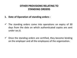 OTHER PROVISIONS RELATING TO
                   STANDING ORDERS

1. Date of Operation of standing orders :

 The standing orders come into operations on expiry of 30
  days from the date on which authenticated copies are sent
  under sec.6.

 Once the standing orders are certified, they become binding
  on the employer and all the employees of the organization.
 