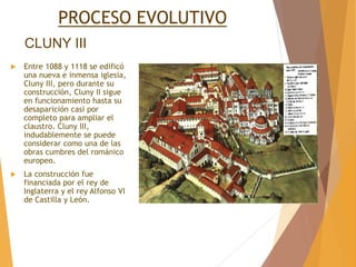 CLUNY III
 Entre 1088 y 1118 se edificó
una nueva e inmensa iglesia,
Cluny III, pero durante su
construcción, Cluny II sigue
en funcionamiento hasta su
desaparición casi por
completo para ampliar el
claustro. Cluny III,
indudablemente se puede
considerar como una de las
obras cumbres del románico
europeo.
 La construcción fue
financiada por el rey de
Inglaterra y el rey Alfonso VI
de Castilla y León.
PROCESO EVOLUTIVO
 