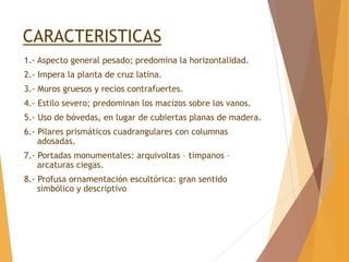 CARACTERISTICAS
1.- Aspecto general pesado; predomina la horizontalidad.
2.- Impera la planta de cruz latina.
3.- Muros gruesos y recios contrafuertes.
4.- Estilo severo; predominan los macizos sobre los vanos.
5.- Uso de bóvedas, en lugar de cubiertas planas de madera.
6.- Pilares prismáticos cuadrangulares con columnas
adosadas.
7.- Portadas monumentales: arquivoltas – tímpanos –
arcaturas ciegas.
8.- Profusa ornamentación escultórica: gran sentido
simbólico y descriptivo
 
