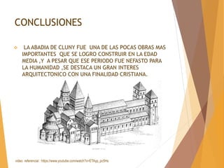 CONCLUSIONES
 LA ABADIA DE CLUNY FUE UNA DE LAS POCAS OBRAS MAS
IMPORTANTES QUE SE LOGRO CONSTRUIR EN LA EDAD
MEDIA ,Y A PESAR QUE ESE PERIODO FUE NEFASTO PARA
LA HUMANIDAD ,SE DESTACA UN GRAN INTERES
ARQUITECTONICO CON UNA FINALIDAD CRISTIANA.
video referencial : https://www.youtube.com/watch?v=ETAyp_pc5Hs
 