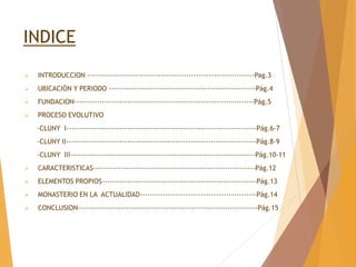 INDICE
 INTRODUCCION ------------------------------------------------------------------Pag.3
 UBICACIÓN Y PERIODO ----------------------------------------------------------Pág.4
 FUNDACION-----------------------------------------------------------------------Pág.5
 PROCESO EVOLUTIVO
-CLUNY I---------------------------------------------------------------------------Pág.6-7
-CLUNY II---------------------------------------------------------------------------Pág.8-9
-CLUNY III-------------------------------------------------------------------------Pág.10-11
 CARACTERISTICAS----------------------------------------------------------------Pág.12
 ELEMENTOS PROPIOS-------------------------------------------------------------Pág.13
 MONASTERIO EN LA ACTUALIDAD----------------------------------------------Pág.14
 CONCLUSION-----------------------------------------------------------------------Pág.15
 