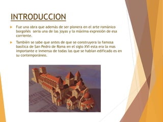 INTRODUCCION
 Fue una obra que además de ser pionera en el arte románico
borgoñés seria una de las joyas y la máxima expresión de esa
corriente.
 También se sabe que antes de que se construyera la famosa
basílica de San Pedro de Roma en el siglo XVI esta era la mas
importante e inmensa de todas las que se habían edificado es en
su contemporáneo.
 