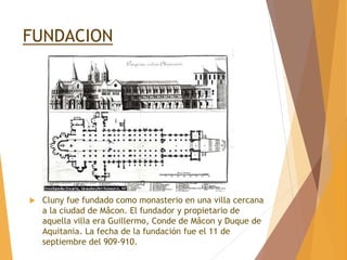 FUNDACION
 Cluny fue fundado como monasterio en una villa cercana
a la ciudad de Mâcon. El fundador y propietario de
aquella villa era Guillermo, Conde de Mâcon y Duque de
Aquitania. La fecha de la fundación fue el 11 de
septiembre del 909-910.
 