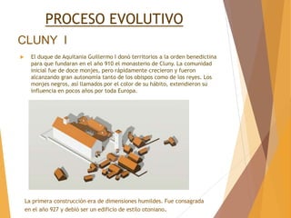 CLUNY I
 El duque de Aquitania Guillermo I donó territorios a la orden benedictina
para que fundaran en el año 910 el monasterio de Cluny. La comunidad
inicial fue de doce monjes, pero rápidamente crecieron y fueron
alcanzando gran autonomía tanto de los obispos como de los reyes. Los
monjes negros, así llamados por el color de su hábito, extendieron su
influencia en pocos años por toda Europa.
PROCESO EVOLUTIVO
La primera construcción era de dimensiones humildes. Fue consagrada
en el año 927 y debió ser un edificio de estilo otoniano.
 