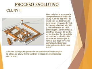CLUNY II
Años más tarde se acomete
la segunda construcción de
Cluny II, entre 955 y 981 se
inició tras las destructivas
incursiones húngaras de 953.
Es consagrada en el año 981
y fue abovedada en 1010,
dando lugar a la tendencia a
construir bóvedas de piedra
en las iglesias. Se ha podido
reconstruir la distribución
interior del templo por el
reflejo que dejó en varios
edificios cluniacenses,
principalmente de la zona
suiza.
PROCESO EVOLUTIVO
A finales del siglo XI aparece la necesidad no sólo de ampliar
la iglesia de Cluny II sino también el resto de dependencias
del recinto.
 