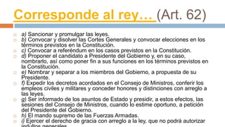 Corresponde al rey… (Art. 62)
 a) Sancionar y promulgar las leyes.
 b) Convocar y disolver las Cortes Generales y convocar elecciones en los
términos previstos en la Constitución.
 c) Convocar a referéndum en los casos previstos en la Constitución.
 d) Proponer el candidato a Presidente del Gobierno y, en su caso,
nombrarlo, así como poner fin a sus funciones en los términos previstos en
la Constitución.
 e) Nombrar y separar a los miembros del Gobierno, a propuesta de su
Presidente.
 f) Expedir los decretos acordados en el Consejo de Ministros, conferir los
empleos civiles y militares y conceder honores y distinciones con arreglo a
las leyes.
 g) Ser informado de los asuntos de Estado y presidir, a estos efectos, las
sesiones del Consejo de Ministros, cuando lo estime oportuno, a petición
del Presidente del Gobierno.
 h) El mando supremo de las Fuerzas Armadas.
 i) Ejercer el derecho de gracia con arreglo a la ley, que no podrá autorizar
 