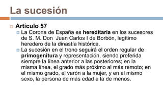 La sucesión
 Artículo 57
 La Corona de España es hereditaria en los sucesores
de S. M. Don Juan Carlos I de Borbón, legítimo
heredero de la dinastía histórica.
 La sucesión en el trono seguirá el orden regular de
primogenitura y representación, siendo preferida
siempre la línea anterior a las posteriores; en la
misma línea, el grado más próximo al más remoto; en
el mismo grado, el varón a la mujer, y en el mismo
sexo, la persona de más edad a la de menos.
 